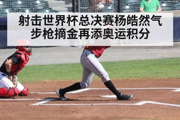 射击世界杯总决赛杨皓然气步枪摘金再添奥运积分